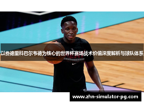 以费德里科巴尔韦德为核心的世界杯赛场战术价值深度解析与球队体系 以费德里科巴尔韦德为核心的世界杯赛场战术价值深度解析与球队体系