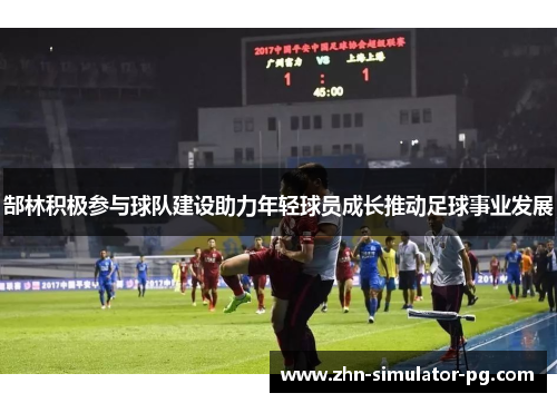 郜林积极参与球队建设助力年轻球员成长推动足球事业发展