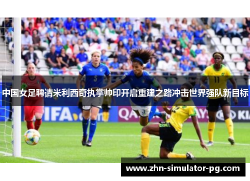 中国女足聘请米利西奇执掌帅印开启重建之路冲击世界强队新目标 中国女足聘请米利西奇执掌帅印开启重建之路冲击世界强队新目标