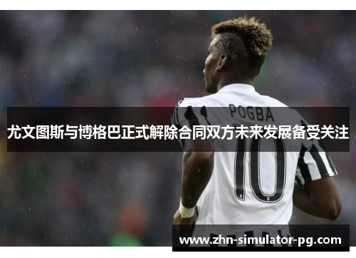 尤文图斯与博格巴正式解除合同双方未来发展备受关注